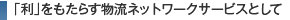 「利」をもたらす物流ネットワークサービスとして